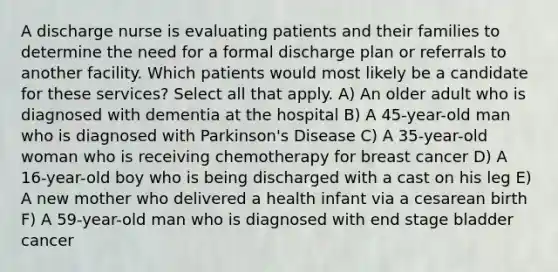 A discharge nurse is evaluating patients and their families to determine the need for a formal discharge plan or referrals to another facility. Which patients would most likely be a candidate for these services? Select all that apply. A) An older adult who is diagnosed with dementia at the hospital B) A 45-year-old man who is diagnosed with Parkinson's Disease C) A 35-year-old woman who is receiving chemotherapy for breast cancer D) A 16-year-old boy who is being discharged with a cast on his leg E) A new mother who delivered a health infant via a cesarean birth F) A 59-year-old man who is diagnosed with end stage bladder cancer