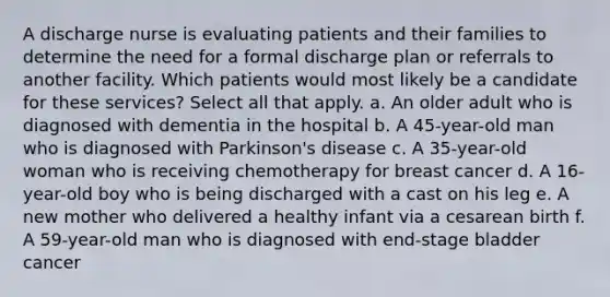 A discharge nurse is evaluating patients and their families to determine the need for a formal discharge plan or referrals to another facility. Which patients would most likely be a candidate for these services? Select all that apply. a. An older adult who is diagnosed with dementia in the hospital b. A 45-year-old man who is diagnosed with Parkinson's disease c. A 35-year-old woman who is receiving chemotherapy for breast cancer d. A 16-year-old boy who is being discharged with a cast on his leg e. A new mother who delivered a healthy infant via a cesarean birth f. A 59-year-old man who is diagnosed with end-stage bladder cancer