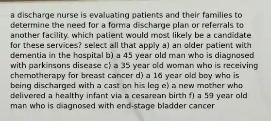 a discharge nurse is evaluating patients and their families to determine the need for a forma discharge plan or referrals to another facility. which patient would most likely be a candidate for these services? select all that apply a) an older patient with dementia in the hospital b) a 45 year old man who is diagnosed with parkinsons disease c) a 35 year old woman who is receiving chemotherapy for breast cancer d) a 16 year old boy who is being discharged with a cast on his leg e) a new mother who delivered a healthy infant via a cesarean birth f) a 59 year old man who is diagnosed with end-stage bladder cancer