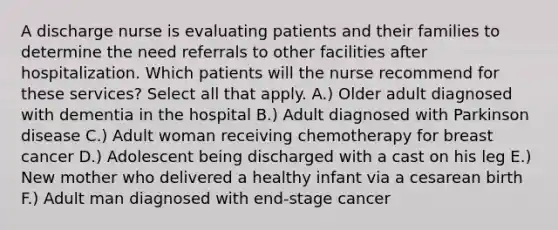 A discharge nurse is evaluating patients and their families to determine the need referrals to other facilities after hospitalization. Which patients will the nurse recommend for these services? Select all that apply. A.) Older adult diagnosed with dementia in the hospital B.) Adult diagnosed with Parkinson disease C.) Adult woman receiving chemotherapy for breast cancer D.) Adolescent being discharged with a cast on his leg E.) New mother who delivered a healthy infant via a cesarean birth F.) Adult man diagnosed with end-stage cancer