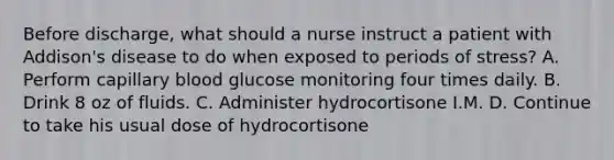 Before discharge, what should a nurse instruct a patient with Addison's disease to do when exposed to periods of stress? A. Perform capillary blood glucose monitoring four times daily. B. Drink 8 oz of fluids. C. Administer hydrocortisone I.M. D. Continue to take his usual dose of hydrocortisone