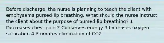 Before discharge, the nurse is planning to teach the client with emphysema pursed-lip breathing. What should the nurse instruct the client about the purpose of pursed-lip breathing? 1 Decreases chest pain 2 Conserves energy 3 Increases oxygen saturation 4 Promotes elimination of CO2