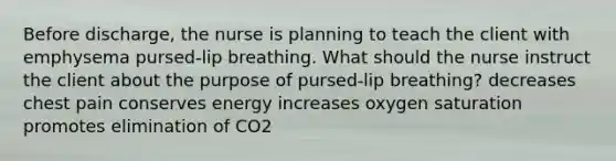 Before discharge, the nurse is planning to teach the client with emphysema pursed-lip breathing. What should the nurse instruct the client about the purpose of pursed-lip breathing? decreases chest pain conserves energy increases oxygen saturation promotes elimination of CO2