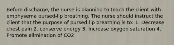 Before discharge, the nurse is planning to teach the client with emphysema pursed-lip breathing. The nurse should instruct the client that the purpose of pursed-lip breathing is to: 1. Decrease chest pain 2. conserve energy 3. Increase oxygen saturation 4. Promote elimination of CO2