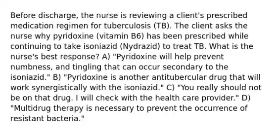 Before discharge, the nurse is reviewing a client's prescribed medication regimen for tuberculosis (TB). The client asks the nurse why pyridoxine (vitamin B6) has been prescribed while continuing to take isoniazid (Nydrazid) to treat TB. What is the nurse's best response? A) "Pyridoxine will help prevent numbness, and tingling that can occur secondary to the isoniazid." B) "Pyridoxine is another antitubercular drug that will work synergistically with the isoniazid." C) "You really should not be on that drug. I will check with the health care provider." D) "Multidrug therapy is necessary to prevent the occurrence of resistant bacteria."