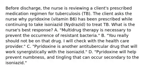 Before discharge, the nurse is reviewing a client's prescribed medication regimen for tuberculosis (TB). The client asks the nurse why pyridoxine (vitamin B6) has been prescribed while continuing to take isoniazid (Nydrazid) to treat TB. What is the nurse's best response? A. "Multidrug therapy is necessary to prevent the occurrence of resistant bacteria." B. "You really should not be on that drug. I will check with the health care provider." C. "Pyridoxine is another antitubercular drug that will work synergistically with the isoniazid." D. "Pyridoxine will help prevent numbness, and tingling that can occur secondary to the isoniazid."