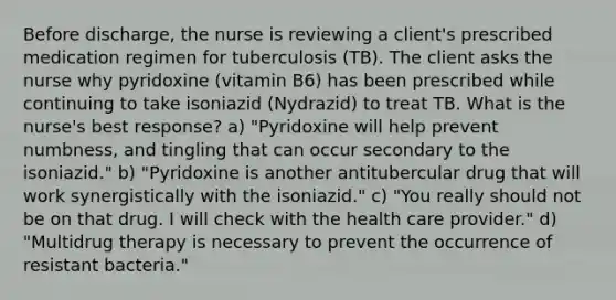 Before discharge, the nurse is reviewing a client's prescribed medication regimen for tuberculosis (TB). The client asks the nurse why pyridoxine (vitamin B6) has been prescribed while continuing to take isoniazid (Nydrazid) to treat TB. What is the nurse's best response? a) "Pyridoxine will help prevent numbness, and tingling that can occur secondary to the isoniazid." b) "Pyridoxine is another antitubercular drug that will work synergistically with the isoniazid." c) "You really should not be on that drug. I will check with the health care provider." d) "Multidrug therapy is necessary to prevent the occurrence of resistant bacteria."