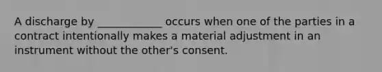 A discharge by ____________ occurs when one of the parties in a contract intentionally makes a material adjustment in an instrument without the other's consent.