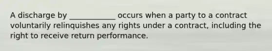 A discharge by ____________ occurs when a party to a contract voluntarily relinquishes any rights under a contract, including the right to receive return performance.