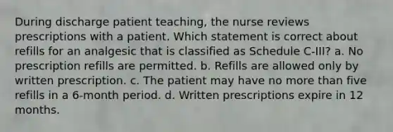 During discharge patient teaching, the nurse reviews prescriptions with a patient. Which statement is correct about refills for an analgesic that is classified as Schedule C-III? a. No prescription refills are permitted. b. Refills are allowed only by written prescription. c. The patient may have no more than five refills in a 6-month period. d. Written prescriptions expire in 12 months.