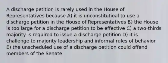 A discharge petition is rarely used in the House of Representatives because A) it is unconstitutioal to use a discharge petition in the House of Representatives B) the House is too large for a discharge petition to be effective C) a two-thirds majority is required to issue a discharge petition D) it is challenge to majority leadership and informal rules of behavior E) the unscheduled use of a discharge petition could offend members of the Senate