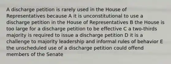 A discharge petition is rarely used in the House of Representatives because A it is unconstitutional to use a discharge petition in the House of Representatives B the House is too large for a discharge petition to be effective C a two-thirds majority is required to issue a discharge petition D it is a challenge to majority leadership and informal rules of behavior E the unscheduled use of a discharge petition could offend members of the Senate