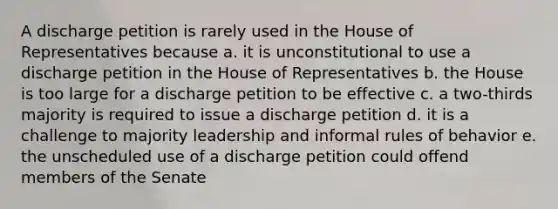 A discharge petition is rarely used in the House of Representatives because a. it is unconstitutional to use a discharge petition in the House of Representatives b. the House is too large for a discharge petition to be effective c. a two-thirds majority is required to issue a discharge petition d. it is a challenge to majority leadership and informal rules of behavior e. the unscheduled use of a discharge petition could offend members of the Senate