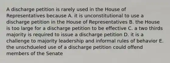 A discharge petition is rarely used in the House of Representatives because A. it is unconstitutional to use a discharge petition in the House of Representatives B. the House is too large for a discharge petition to be effective C. a two thirds majority is required to issue a discharge petition D. it is a challenge to majority leadership and informal rules of behavior E. the unschdueled use of a discharge petition could offend members of the Senate