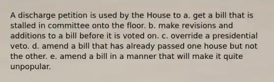 A discharge petition is used by the House to a. get a bill that is stalled in committee onto the floor. b. make revisions and additions to a bill before it is voted on. c. override a presidential veto. d. amend a bill that has already passed one house but not the other. e. amend a bill in a manner that will make it quite unpopular.