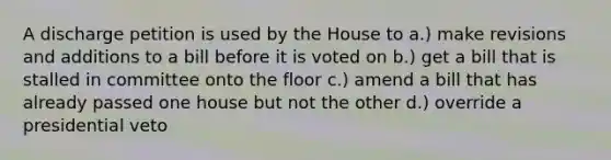 A discharge petition is used by the House to a.) make revisions and additions to a bill before it is voted on b.) get a bill that is stalled in committee onto the floor c.) amend a bill that has already passed one house but not the other d.) override a presidential veto