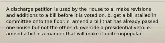 A discharge petition is used by the House to a. make revisions and additions to a bill before it is voted on. b. get a bill stalled in committee onto the floor. c. amend a bill that has already passed one house but not the other. d. override a presidential veto. e. amend a bill in a manner that will make it quite unpopular.