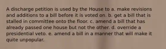 A discharge petition is used by the House to a. make revisions and additions to a bill before it is voted on. b. get a bill that is stalled in committee onto the floor. c. amend a bill that has already passed one house but not the other. d. override a presidential veto. e. amend a bill in a manner that will make it quite unpopular.