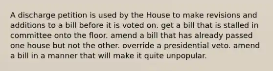 A discharge petition is used by the House to make revisions and additions to a bill before it is voted on. get a bill that is stalled in committee onto the floor. amend a bill that has already passed one house but not the other. override a presidential veto. amend a bill in a manner that will make it quite unpopular.