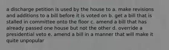 a discharge petition is used by the house to a. make revisions and additions to a bill before it is voted on b. get a bill that is stalled in committee onto the floor c. amend a bill that has already passed one house but not the other d. override a presidential veto e. amend a bill in a manner that will make it quite unpopular