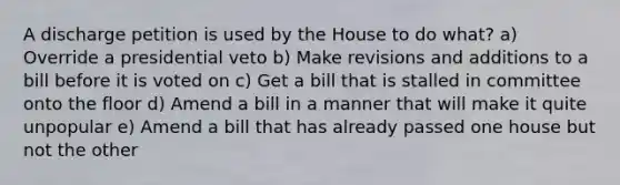 A discharge petition is used by the House to do what? a) Override a presidential veto b) Make revisions and additions to a bill before it is voted on c) Get a bill that is stalled in committee onto the floor d) Amend a bill in a manner that will make it quite unpopular e) Amend a bill that has already passed one house but not the other