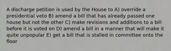 A discharge petition is used by the House to A) override a presidential veto B) amend a bill that has already passed one house but not the other C) make revisions and additions to a bill before it is voted on D) amend a bill in a manner that will make it quite unpopular E) get a bill that is stalled in committee onto the floor