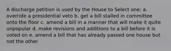 A discharge petition is used by the House to Select one: a. override a presidential veto b. get a bill stalled in committee onto the floor c. amend a bill in a manner that will make it quite unpopular d. make revisions and additions to a bill before it is voted on e. amend a bill that has already passed one house but not the other