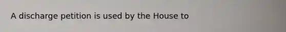 A discharge petition is used by the House to