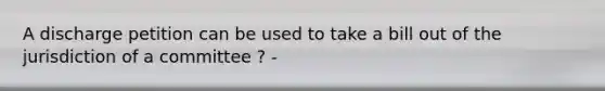 A discharge petition can be used to take a bill out of the jurisdiction of a committee ? -