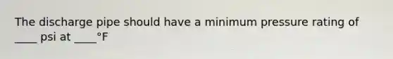 The discharge pipe should have a minimum pressure rating of ____ psi at ____°F
