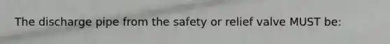 The discharge pipe from the safety or relief valve MUST be: