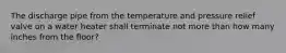 The discharge pipe from the temperature and pressure relief valve on a water heater shall terminate not more than how many inches from the floor?