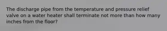 The discharge pipe from the temperature and pressure relief valve on a water heater shall terminate not more than how many inches from the floor?