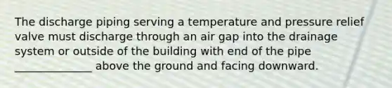 The discharge piping serving a temperature and pressure relief valve must discharge through an air gap into the drainage system or outside of the building with end of the pipe ______________ above the ground and facing downward.