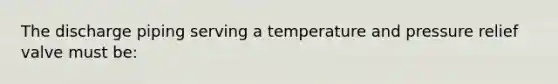 The discharge piping serving a temperature and pressure relief valve must be: