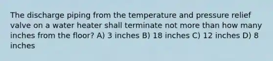 The discharge piping from the temperature and pressure relief valve on a water heater shall terminate not more than how many inches from the floor? A) 3 inches B) 18 inches C) 12 inches D) 8 inches