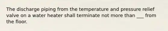 The discharge piping from the temperature and pressure relief valve on a water heater shall terminate not more than ___ from the floor.