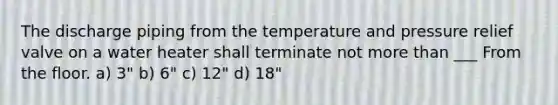 The discharge piping from the temperature and pressure relief valve on a water heater shall terminate not more than ___ From the floor. a) 3" b) 6" c) 12" d) 18"