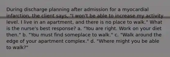 During discharge planning after admission for a myocardial infarction, the client says, "I won't be able to increase my activity level. I live in an apartment, and there is no place to walk." What is the nurse's best response? a. "You are right. Work on your diet then." b. "You must find someplace to walk." c. "Walk around the edge of your apartment complex." d. "Where might you be able to walk?"