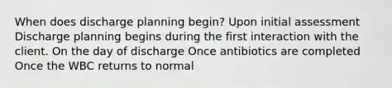 When does discharge planning begin? Upon initial assessment Discharge planning begins during the first interaction with the client. On the day of discharge Once antibiotics are completed Once the WBC returns to normal