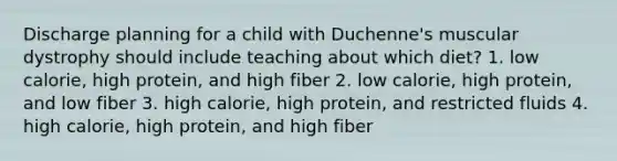 Discharge planning for a child with Duchenne's muscular dystrophy should include teaching about which diet? 1. low calorie, high protein, and high fiber 2. low calorie, high protein, and low fiber 3. high calorie, high protein, and restricted fluids 4. high calorie, high protein, and high fiber