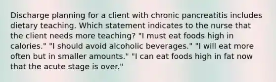 Discharge planning for a client with chronic pancreatitis includes dietary teaching. Which statement indicates to the nurse that the client needs more teaching? "I must eat foods high in calories." "I should avoid alcoholic beverages." "I will eat more often but in smaller amounts." "I can eat foods high in fat now that the acute stage is over."