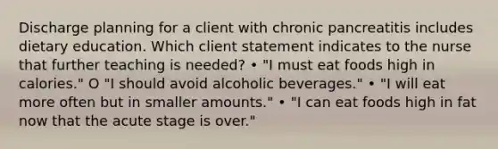 Discharge planning for a client with chronic pancreatitis includes dietary education. Which client statement indicates to the nurse that further teaching is needed? • "I must eat foods high in calories." O "I should avoid alcoholic beverages." • "I will eat more often but in smaller amounts." • "I can eat foods high in fat now that the acute stage is over."