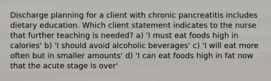 Discharge planning for a client with chronic pancreatitis includes dietary education. Which client statement indicates to the nurse that further teaching is needed? a) 'I must eat foods high in calories' b) 'I should avoid alcoholic beverages' c) 'I will eat more often but in smaller amounts' d) 'I can eat foods high in fat now that the acute stage is over'