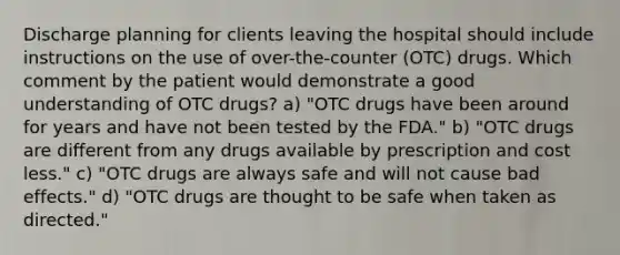 Discharge planning for clients leaving the hospital should include instructions on the use of over-the-counter (OTC) drugs. Which comment by the patient would demonstrate a good understanding of OTC drugs? a) "OTC drugs have been around for years and have not been tested by the FDA." b) "OTC drugs are different from any drugs available by prescription and cost less." c) "OTC drugs are always safe and will not cause bad effects." d) "OTC drugs are thought to be safe when taken as directed."