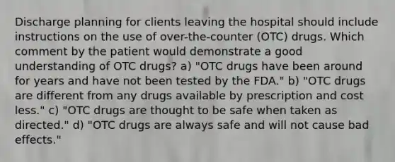 Discharge planning for clients leaving the hospital should include instructions on the use of over-the-counter (OTC) drugs. Which comment by the patient would demonstrate a good understanding of OTC drugs? a) "OTC drugs have been around for years and have not been tested by the FDA." b) "OTC drugs are different from any drugs available by prescription and cost less." c) "OTC drugs are thought to be safe when taken as directed." d) "OTC drugs are always safe and will not cause bad effects."