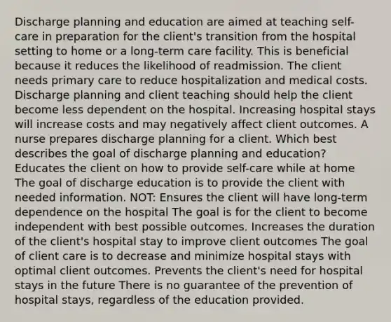 Discharge planning and education are aimed at teaching self-care in preparation for the client's transition from the hospital setting to home or a long-term care facility. This is beneficial because it reduces the likelihood of readmission. The client needs primary care to reduce hospitalization and medical costs. Discharge planning and client teaching should help the client become less dependent on the hospital. Increasing hospital stays will increase costs and may negatively affect client outcomes. A nurse prepares discharge planning for a client. Which best describes the goal of discharge planning and education? Educates the client on how to provide self-care while at home The goal of discharge education is to provide the client with needed information. NOT: Ensures the client will have long-term dependence on the hospital The goal is for the client to become independent with best possible outcomes. Increases the duration of the client's hospital stay to improve client outcomes The goal of client care is to decrease and minimize hospital stays with optimal client outcomes. Prevents the client's need for hospital stays in the future There is no guarantee of the prevention of hospital stays, regardless of the education provided.