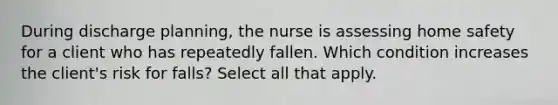 During discharge planning, the nurse is assessing home safety for a client who has repeatedly fallen. Which condition increases the client's risk for falls? Select all that apply.