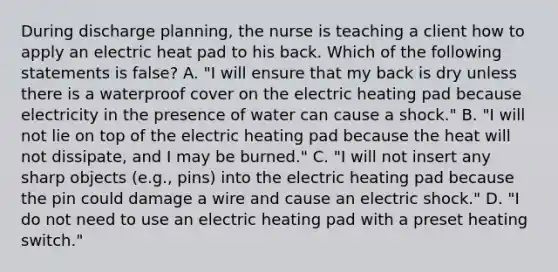 During discharge​ planning, the nurse is teaching a client how to apply an electric heat pad to his back. Which of the following statements is​ false? A. ​"I will ensure that my back is dry unless there is a waterproof cover on the electric heating pad because electricity in the presence of water can cause a​ shock." B. ​"I will not lie on top of the electric heating pad because the heat will not​ dissipate, and I may be​ burned." C. ​"I will not insert any sharp objects​ (e.g., pins) into the electric heating pad because the pin could damage a wire and cause an electric​ shock." D. ​"I do not need to use an electric heating pad with a preset heating​ switch."