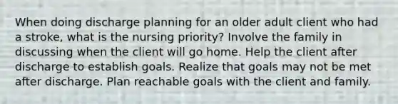 When doing discharge planning for an older adult client who had a stroke, what is the nursing priority? Involve the family in discussing when the client will go home. Help the client after discharge to establish goals. Realize that goals may not be met after discharge. Plan reachable goals with the client and family.